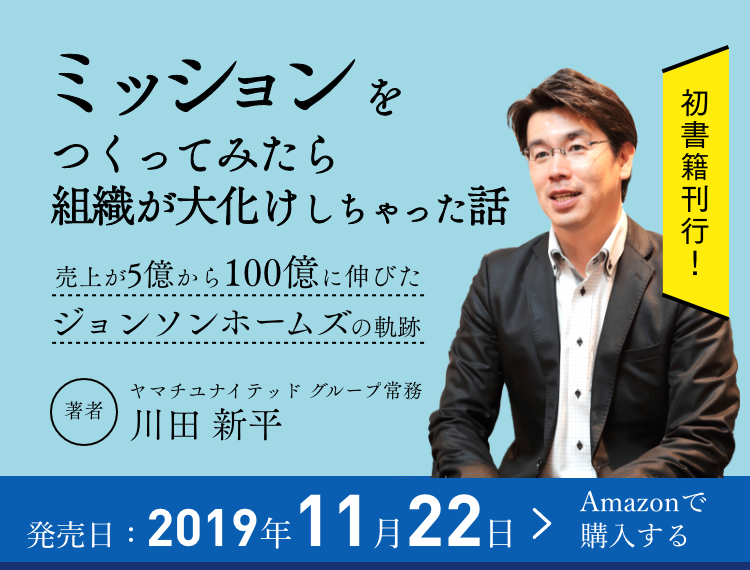 書籍初刊行！ミッションをつくってみたら組織が大化けしちゃった話 売上が5億から100億に伸びたジョンソンホームズの軌跡 著者 ヤマチユナイテッドグループ常務 川田 新平 初書籍刊行！ 2019年11月22日発売